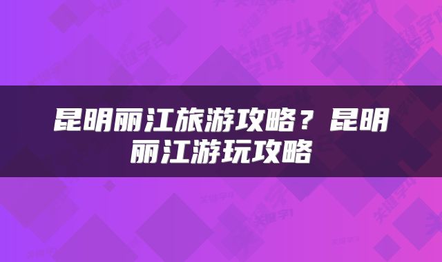 昆明丽江旅游攻略？昆明丽江游玩攻略