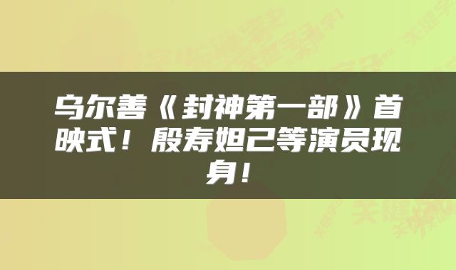 乌尔善《封神第一部》首映式!殷寿妲己等演员现身!