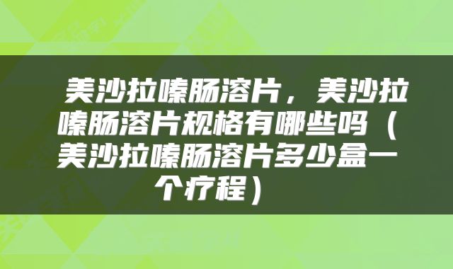  美沙拉嗪肠溶片，美沙拉嗪肠溶片规格有哪些吗（美沙拉嗪肠溶片多少盒一个疗程） 