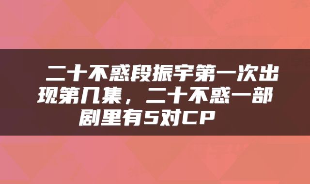  二十不惑段振宇第一次出现第几集，二十不惑一部剧里有5对CP 