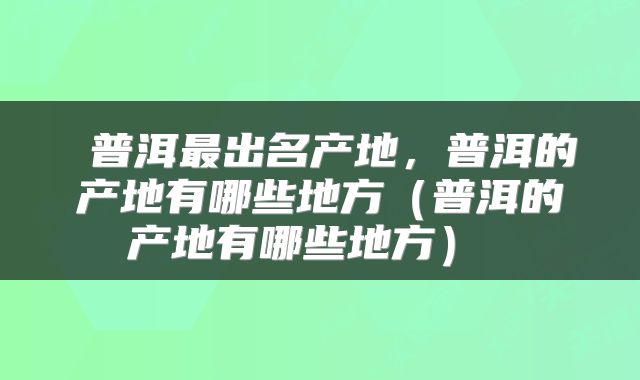 普洱最出名产地,普洱的产地有哪些地方(普洱的产地有哪些地方)