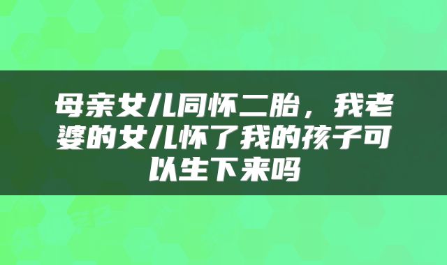 母亲女儿同怀二胎，我老婆的女儿怀了我的孩子可以生下来吗