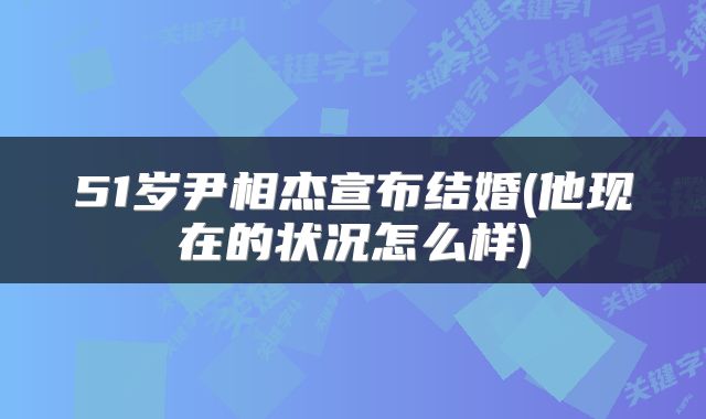 51岁尹相杰宣布结婚(他现在的状况怎么样)