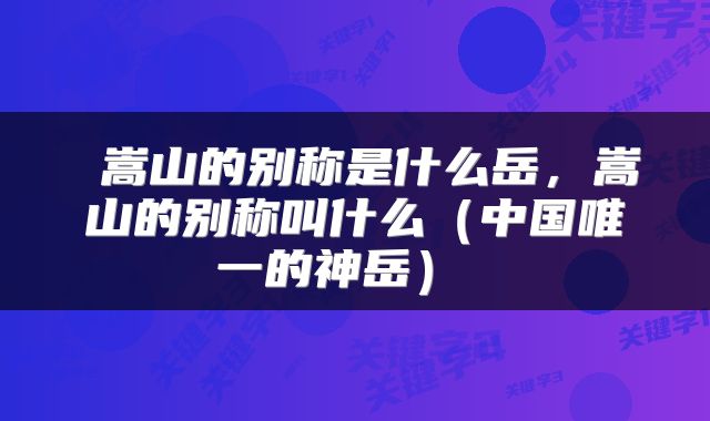  嵩山的别称是什么岳，嵩山的别称叫什么（中国唯一的神岳） 