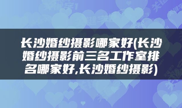 长沙婚纱摄影哪家好(长沙婚纱摄影前三名工作室排名哪家好,长沙婚纱摄影)