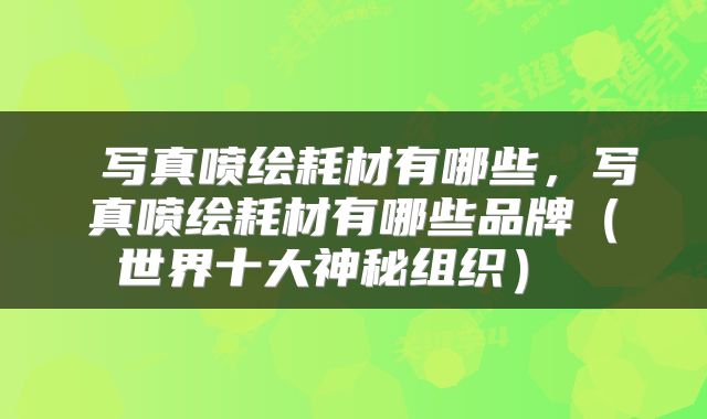  写真喷绘耗材有哪些，写真喷绘耗材有哪些品牌（世界十大神秘组织） 