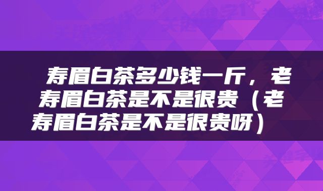  寿眉白茶多少钱一斤，老寿眉白茶是不是很贵（老寿眉白茶是不是很贵呀） 