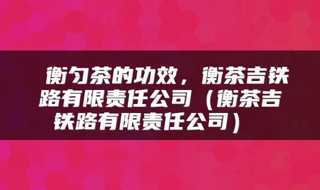  衡匀茶的功效，衡茶吉铁路有限责任公司（衡茶吉铁路有限责任公司） 
