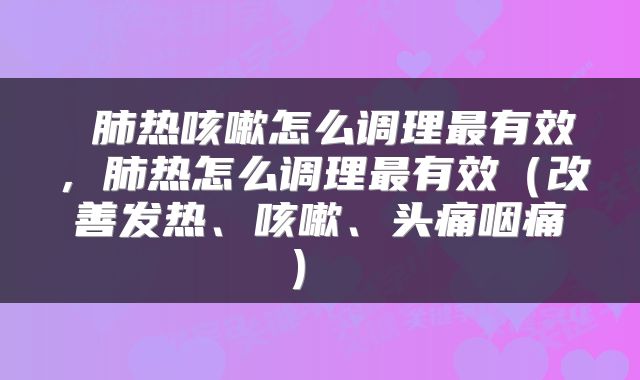  肺热咳嗽怎么调理最有效，肺热怎么调理最有效（改善发热、咳嗽、头痛咽痛） 