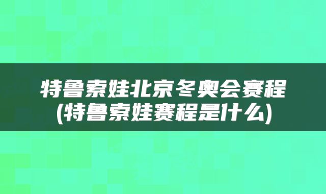 特鲁索娃北京冬奥会赛程(特鲁索娃赛程是什么)
