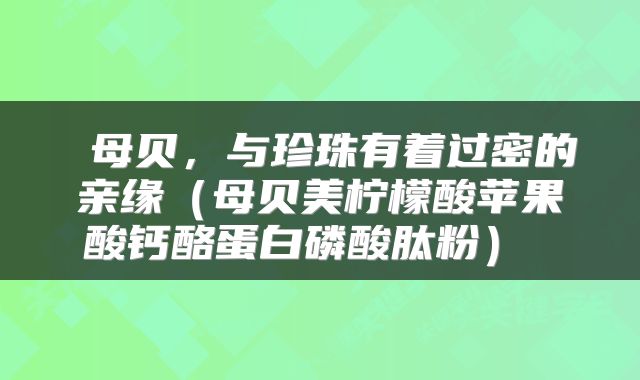  母贝，与珍珠有着过密的亲缘（母贝美柠檬酸苹果酸钙酪蛋白磷酸肽粉） 