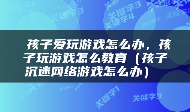  孩子爱玩游戏怎么办，孩子玩游戏怎么教育（孩子沉迷网络游戏怎么办） 