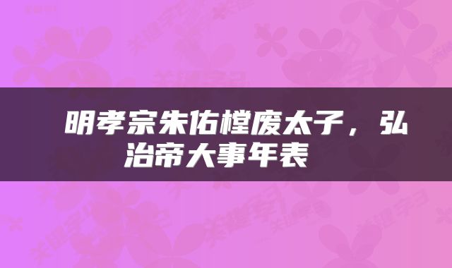  明孝宗朱佑樘废太子，弘治帝大事年表 