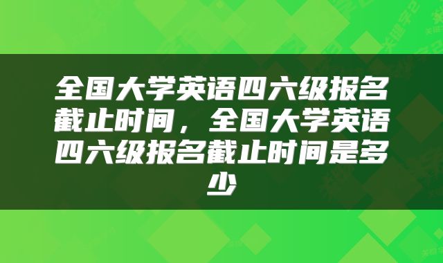 全国大学英语四六级报名截止时间，全国大学英语四六级报名截止时间是多少
