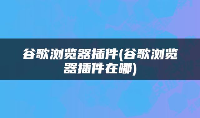 谷歌浏览器插件(谷歌浏览器插件在哪)