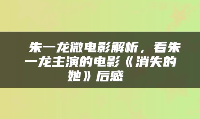  朱一龙微电影解析，看朱一龙主演的电影《消失的她》后感 