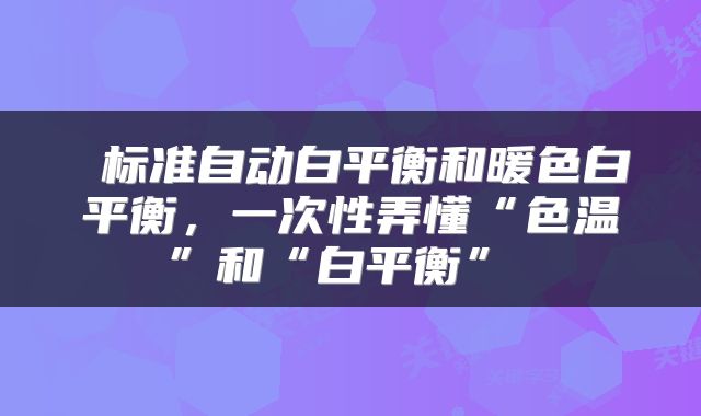  标准自动白平衡和暖色白平衡，一次性弄懂“色温”和“白平衡” 