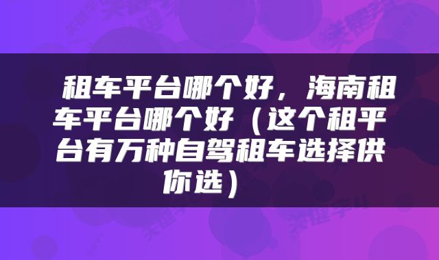  租车平台哪个好，海南租车平台哪个好（这个租平台有万种自驾租车选择供你选） 