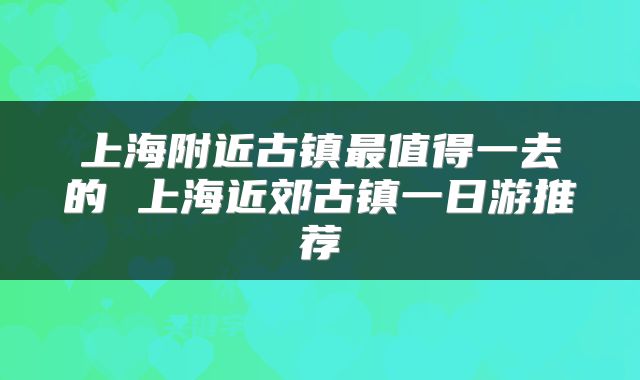 上海附近古镇最值得一去的 上海近郊古镇一日游推荐