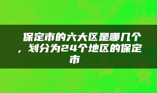  保定市的六大区是哪几个，划分为24个地区的保定市 