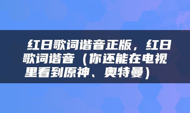  红日歌词谐音正版，红日歌词谐音（你还能在电视里看到原神、奥特曼） 