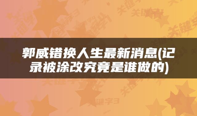 郭威错换人生最新消息(记录被涂改究竟是谁做的)