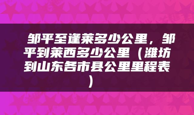  邹平至逢莱多少公里，邹平到莱西多少公里（潍坊到山东各市县公里里程表） 