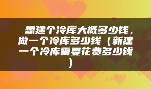  想建个冷库大概多少钱，做一个冷库多少钱（新建一个冷库需要花费多少钱） 