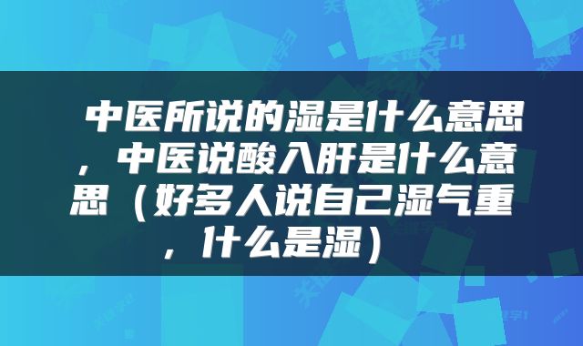  中医所说的湿是什么意思，中医说酸入肝是什么意思（好多人说自己湿气重，什么是湿） 