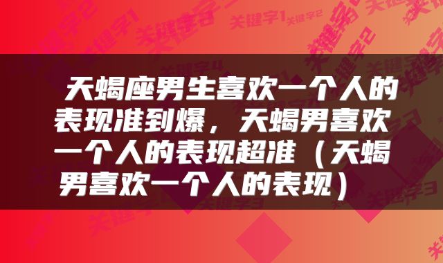 天蝎座男生喜欢一个人的表现准到爆,天蝎男喜欢一个人的表现超准(天蝎男喜欢一个人的表现)