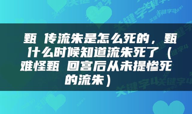  甄嬛传流朱是怎么死的，甄嬛什么时候知道流朱死了（难怪甄嬛回宫后从未提惨死的流朱） 