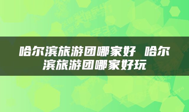 哈尔滨旅游团哪家好 哈尔滨旅游团哪家好玩