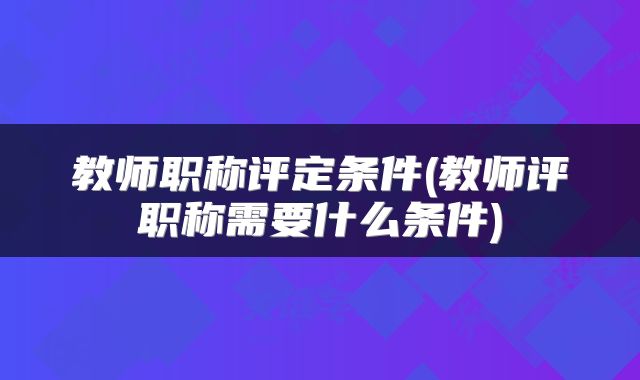 教师职称评定条件(教师评职称需要什么条件)