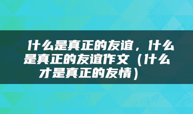  什么是真正的友谊，什么是真正的友谊作文（什么才是真正的友情） 