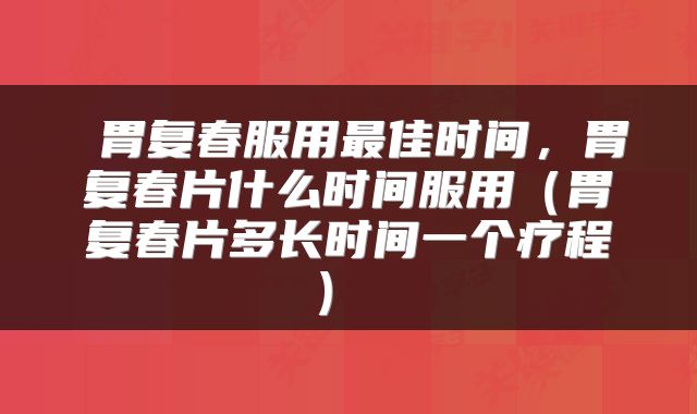  胃复春服用最佳时间，胃复春片什么时间服用（胃复春片多长时间一个疗程） 