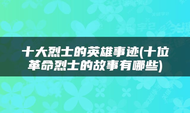 十大烈士的英雄事迹(十位革命烈士的故事有哪些)