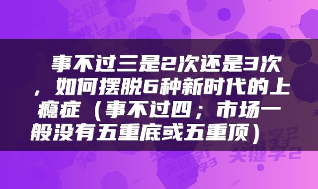  事不过三是2次还是3次，如何摆脱6种新时代的上瘾症（事不过四；市场一般没有五重底或五重顶） 