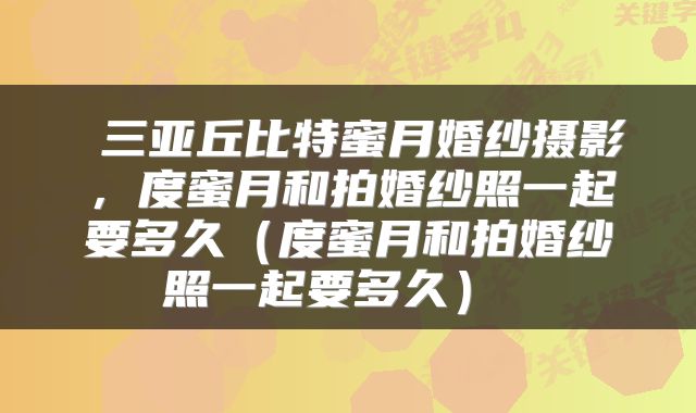 三亚丘比特蜜月婚纱摄影,度蜜月和拍婚纱照一起要多久(度蜜月和拍婚纱照一起要多久)