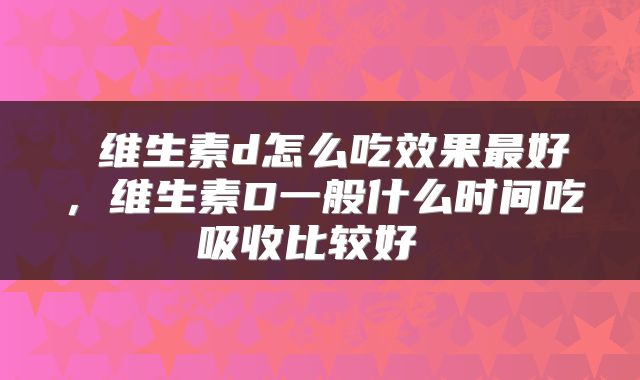  维生素d怎么吃效果最好，维生素D一般什么时间吃吸收比较好 