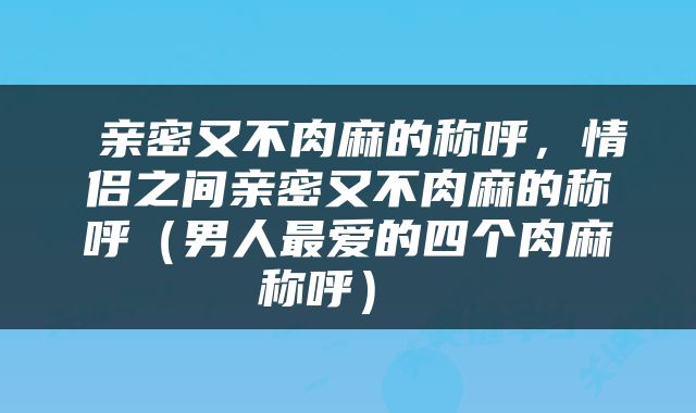  亲密又不肉麻的称呼，情侣之间亲密又不肉麻的称呼（男人最爱的四个肉麻称呼） 