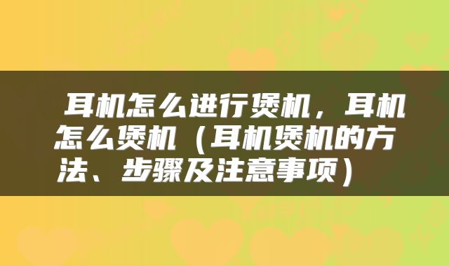  耳机怎么进行煲机，耳机怎么煲机（耳机煲机的方法、步骤及注意事项） 
