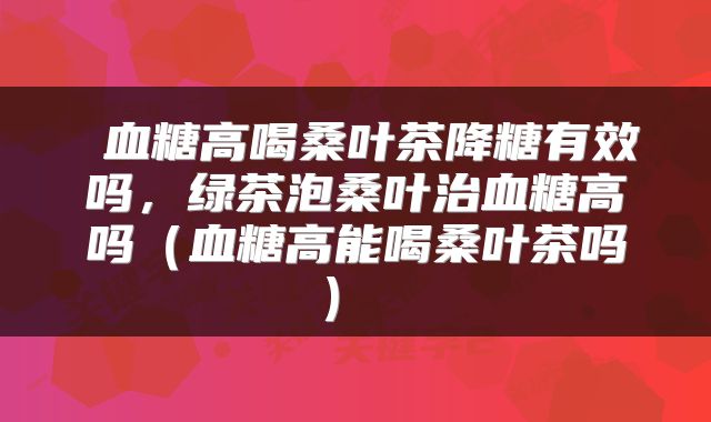  血糖高喝桑叶茶降糖有效吗，绿茶泡桑叶治血糖高吗（血糖高能喝桑叶茶吗） 