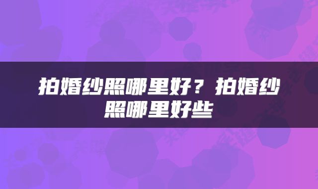 拍婚纱照哪里好？拍婚纱照哪里好些