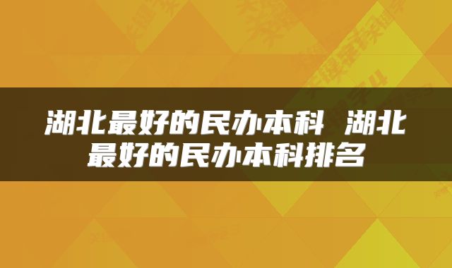 湖北最好的民办本科 湖北最好的民办本科排名