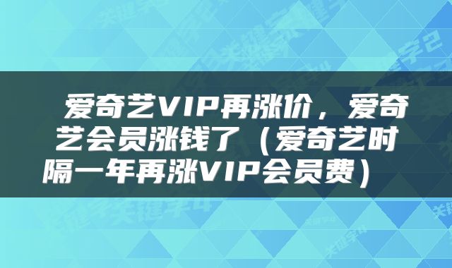  爱奇艺VIP再涨价，爱奇艺会员涨钱了（爱奇艺时隔一年再涨VIP会员费） 