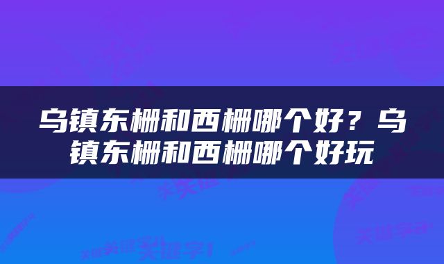 乌镇东栅和西栅哪个好？乌镇东栅和西栅哪个好玩