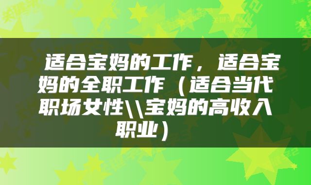 适合宝妈的工作,适合宝妈的全职工作(适合当代职场女性\\宝妈的高收入职业)