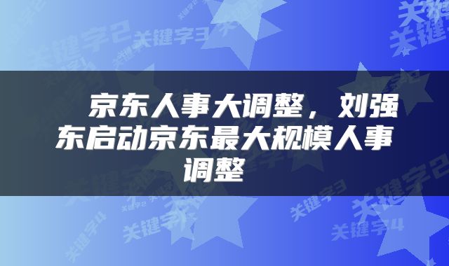  ​京东人事大调整，刘强东启动京东最大规模人事调整 