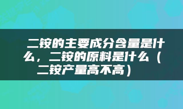  二铵的主要成分含量是什么，二铵的原料是什么（二铵产量高不高） 