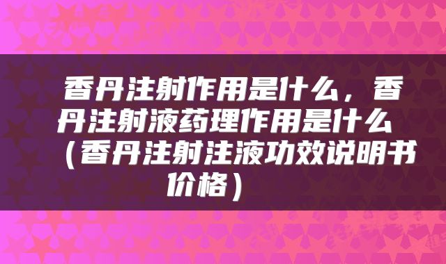  香丹注射作用是什么，香丹注射液药理作用是什么（香丹注射注液功效说明书价格） 